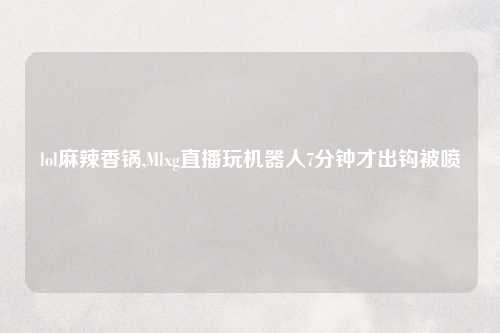 lol麻辣香锅,Mlxg直播玩机器人7分钟才出钩被喷