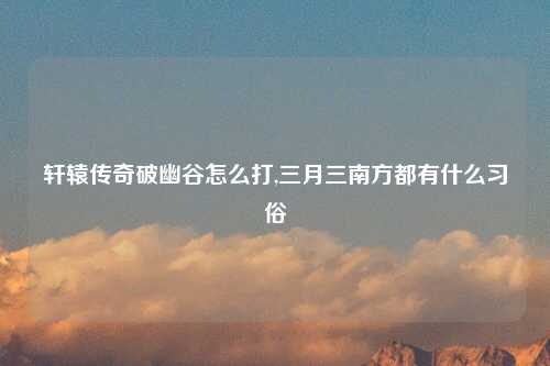 轩辕传奇破幽谷怎么打,三月三南方都有什么习俗