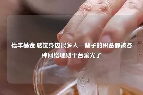 德丰基金,感觉身边很多人一辈子的积蓄都被各种网络理财平台骗光了