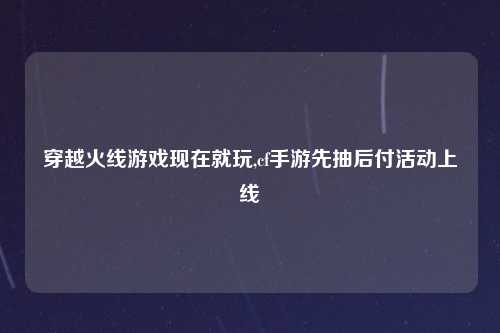 穿越火线游戏现在就玩,cf手游先抽后付活动上线