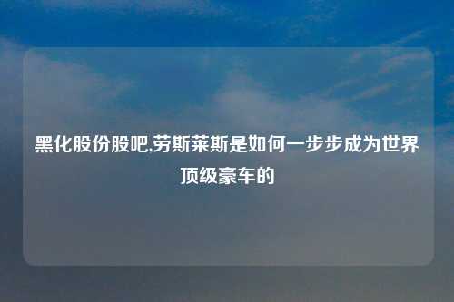 黑化股份股吧,劳斯莱斯是如何一步步成为世界顶级豪车的