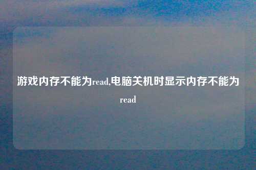 游戏内存不能为read,电脑关机时显示内存不能为read