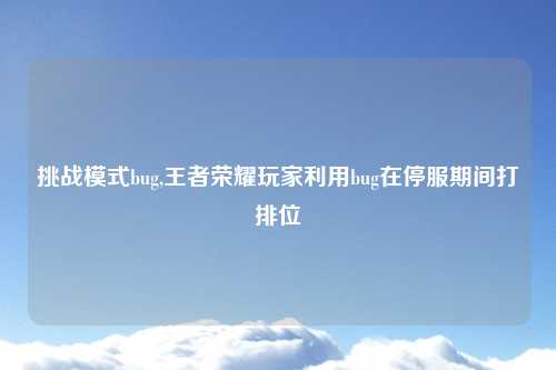 挑战模式bug,王者荣耀玩家利用bug在停服期间打排位