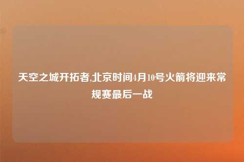天空之城开拓者,北京时间4月10号火箭将迎来常规赛最后一战