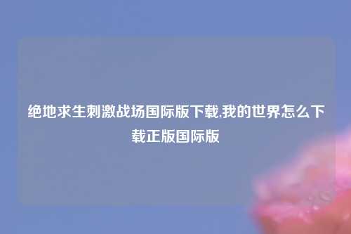 绝地求生刺激战场国际版下载,我的世界怎么下载正版国际版