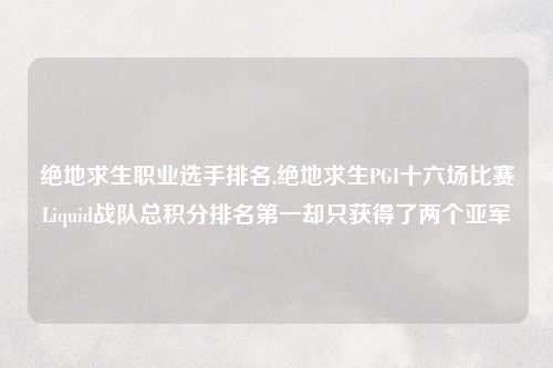 绝地求生职业选手排名,绝地求生PGI十六场比赛Liquid战队总积分排名第一却只获得了两个亚军
