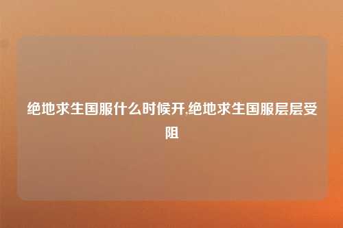 绝地求生国服什么时候开,绝地求生国服层层受阻