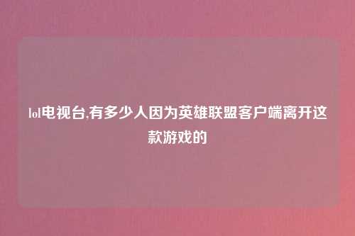 lol电视台,有多少人因为英雄联盟客户端离开这款游戏的
