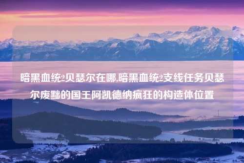暗黑血统2贝瑟尔在哪,暗黑血统2支线任务贝瑟尔废黜的国王阿凯德纳疯狂的构造体位置