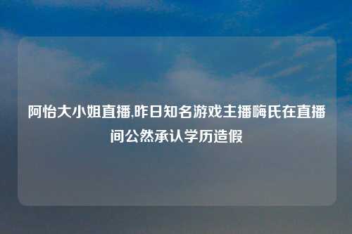 阿怡大小姐直播,昨日知名游戏主播嗨氏在直播间公然承认学历造假