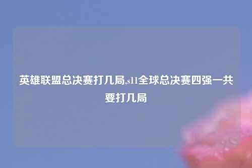 英雄联盟总决赛打几局,s11全球总决赛四强一共要打几局