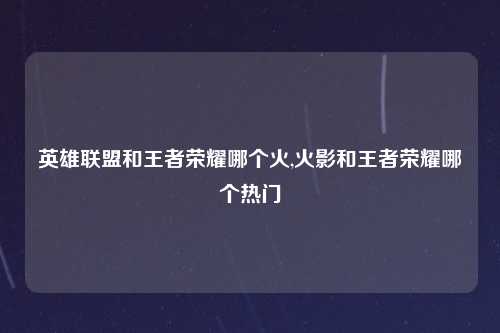 英雄联盟和王者荣耀哪个火,火影和王者荣耀哪个热门