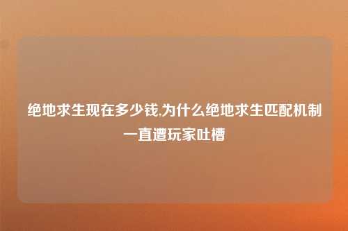 绝地求生现在多少钱,为什么绝地求生匹配机制一直遭玩家吐槽
