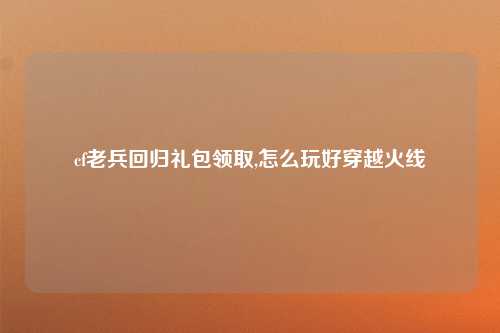 cf老兵回归礼包领取,怎么玩好穿越火线