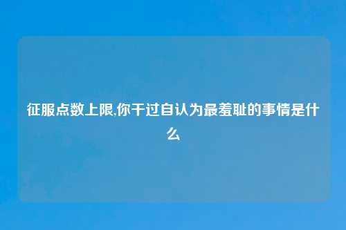 征服点数上限,你干过自认为最羞耻的事情是什么