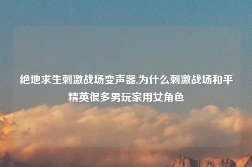 绝地求生刺激战场变声器,为什么刺激战场和平精英很多男玩家用女角色