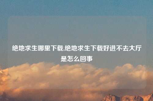 绝地求生哪里下载,绝地求生下载好进不去大厅是怎么回事