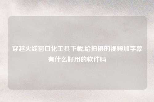 穿越火线窗口化工具下载,给拍摄的视频加字幕有什么好用的软件吗