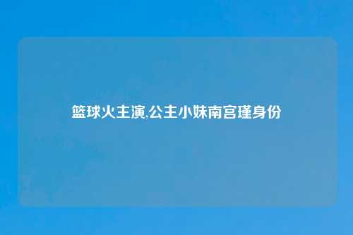 篮球火主演,公主小妹南宫瑾身份