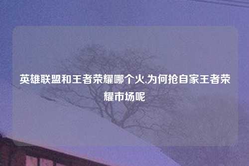 英雄联盟和王者荣耀哪个火,为何抢自家王者荣耀市场呢
