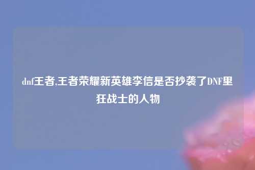 dnf王者,王者荣耀新英雄李信是否抄袭了DNF里狂战士的人物