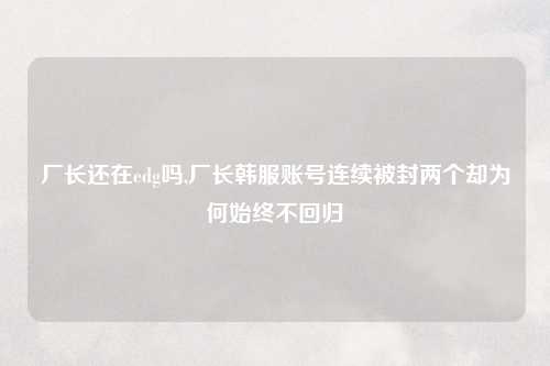 厂长还在edg吗,厂长韩服账号连续被封两个却为何始终不回归