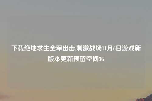 下载绝地求生全军出击,刺激战场11月6日游戏新版本更新预留空间3G