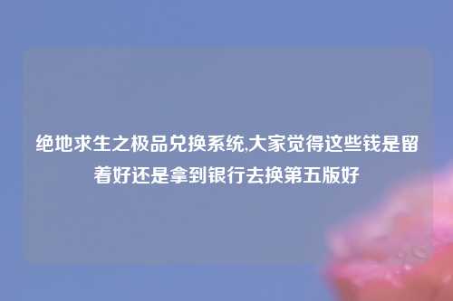 绝地求生之极品兑换系统,大家觉得这些钱是留着好还是拿到银行去换第五版好