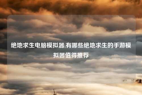 绝地求生电脑模拟器,有哪些绝地求生的手游模拟器值得推荐