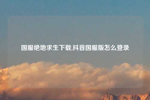 国服绝地求生下载,抖音国服版怎么登录
