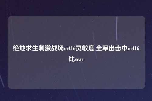 绝地求生刺激战场m416灵敏度,全军出击中m416比scar