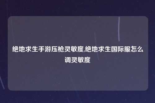 绝地求生手游压枪灵敏度,绝地求生国际服怎么调灵敏度