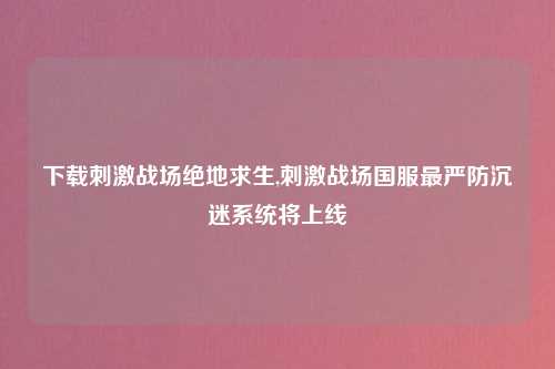 下载刺激战场绝地求生,刺激战场国服最严防沉迷系统将上线