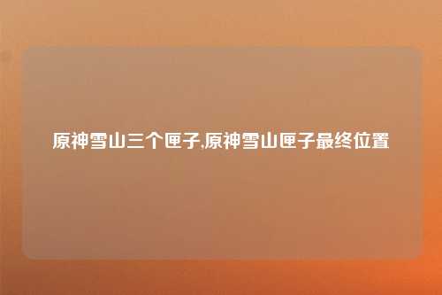 原神雪山三个匣子,原神雪山匣子最终位置