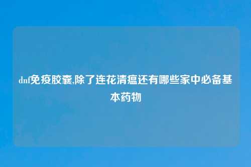dnf免疫胶囊,除了连花清瘟还有哪些家中必备基本药物