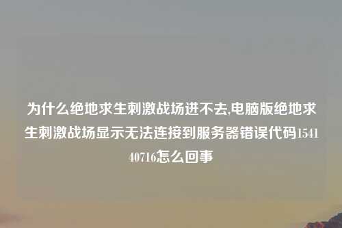 为什么绝地求生刺激战场进不去,电脑版绝地求生刺激战场显示无法连接到服务器错误代码154140716怎么回事