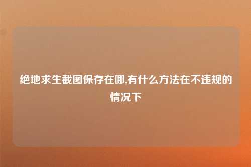 绝地求生截图保存在哪,有什么方法在不违规的情况下