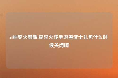 cf抽奖火麒麟,穿越火线手游黑武士礼包什么时候关闭啊