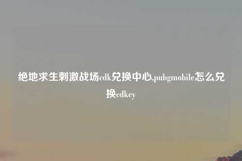 绝地求生刺激战场cdk兑换中心,pubgmobile怎么兑换cdkey