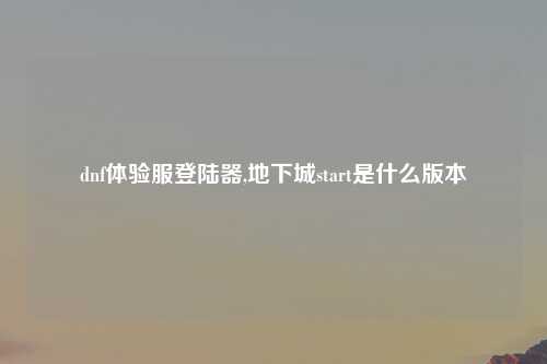 dnf体验服登陆器,地下城start是什么版本