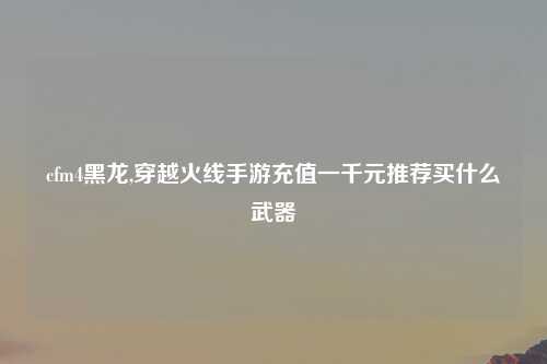 cfm4黑龙,穿越火线手游充值一千元推荐买什么武器