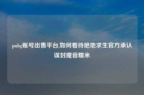 pubg账号出售平台,如何看待绝地求生官方承认误封魔音糯米