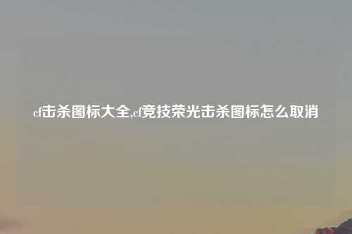 cf击杀图标大全,cf竞技荣光击杀图标怎么取消