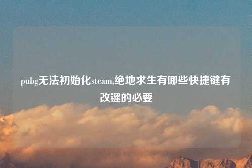 pubg无法初始化steam,绝地求生有哪些快捷键有改键的必要