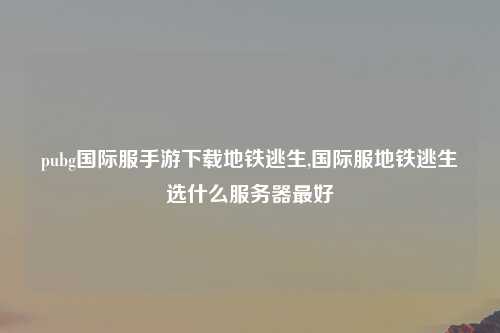 pubg国际服手游下载地铁逃生,国际服地铁逃生选什么服务器最好
