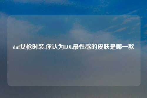 dnf女枪时装,你认为LOL最性感的皮肤是哪一款