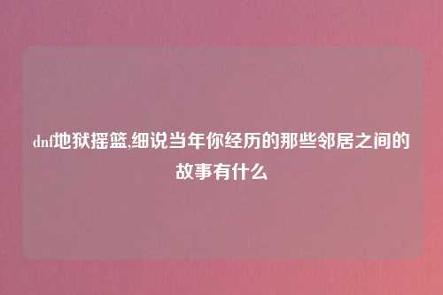 dnf地狱摇篮,细说当年你经历的那些邻居之间的故事有什么