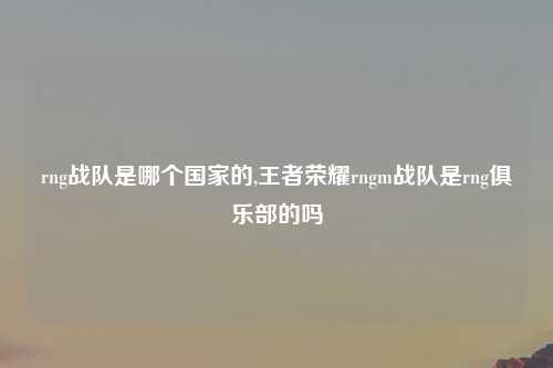 rng战队是哪个国家的,王者荣耀rngm战队是rng俱乐部的吗