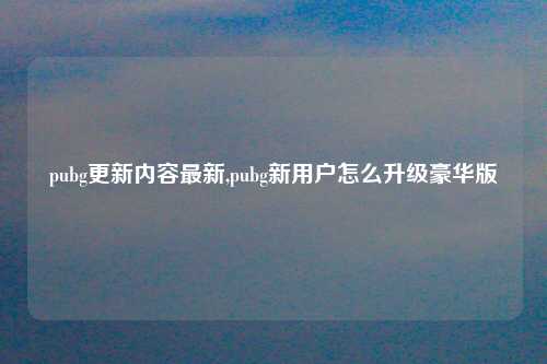 pubg更新内容最新,pubg新用户怎么升级豪华版