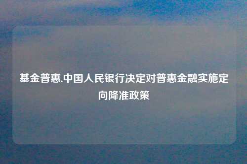 基金普惠,中国人民银行决定对普惠金融实施定向降准政策